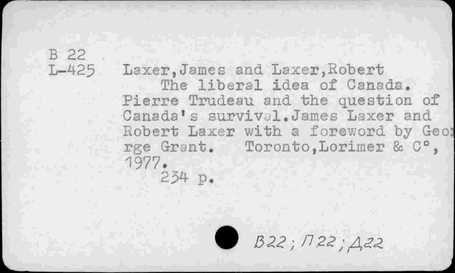 ﻿B 22
L-425
Laxer,James and Laxer,Robert The liberal idea of Canada.
Pierre Trudeau and the question of Canada’s survival.James Laxer and Robert Laxer with a foreword by Geo: rge Grant. Toronto,Lorimer & C°, 1977.
234 p.
• /3 22* ;/7.22;/,2-2